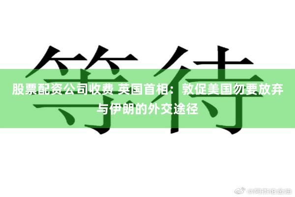 股票配资公司收费 英国首相：敦促美国勿要放弃与伊朗的外交途径