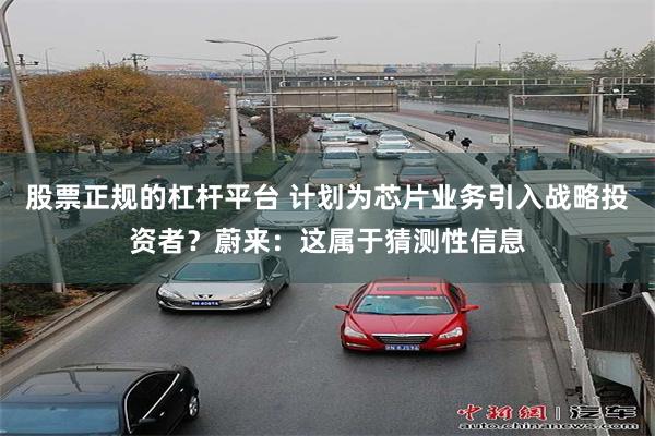 股票正规的杠杆平台 计划为芯片业务引入战略投资者？蔚来：这属于猜测性信息
