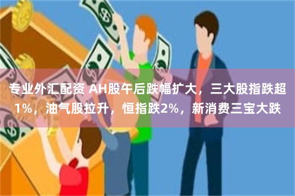 专业外汇配资 AH股午后跌幅扩大，三大股指跌超1%，油气股拉升，恒指跌2%，新消费三宝大跌