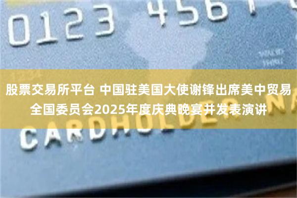 股票交易所平台 中国驻美国大使谢锋出席美中贸易全国委员会2025年度庆典晚宴并发表演讲