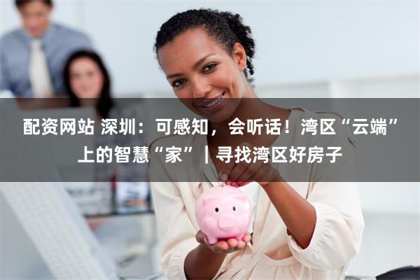 配资网站 深圳：可感知，会听话！湾区“云端”上的智慧“家”｜寻找湾区好房子