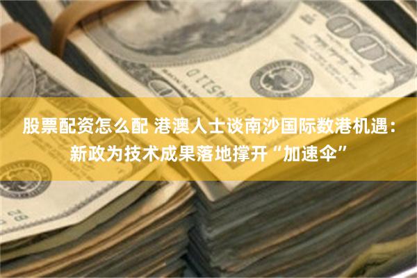 股票配资怎么配 港澳人士谈南沙国际数港机遇：新政为技术成果落地撑开“加速伞”