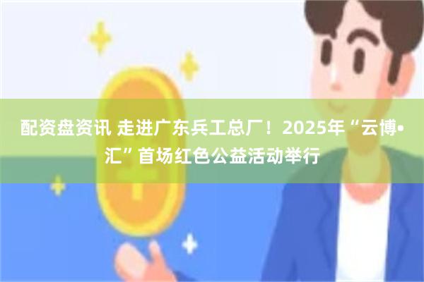 配资盘资讯 走进广东兵工总厂！2025年“云博•汇”首场红色公益活动举行