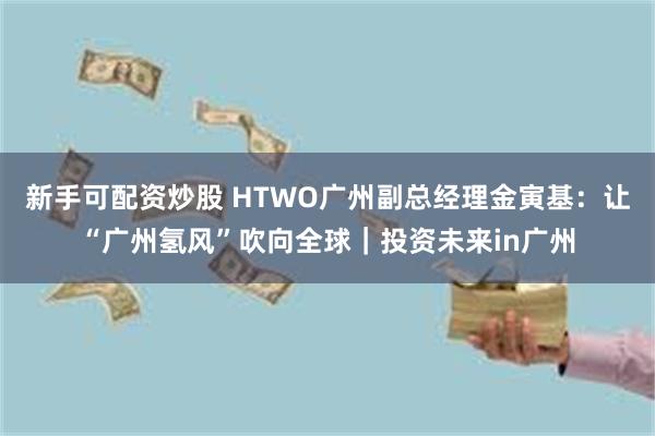 新手可配资炒股 HTWO广州副总经理金寅基:让“广州氢风”吹向全球|投资未来in广州