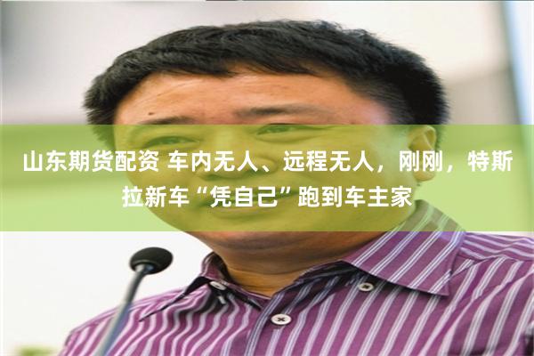 山东期货配资 车内无人、远程无人，刚刚，特斯拉新车“凭自己”跑到车主家