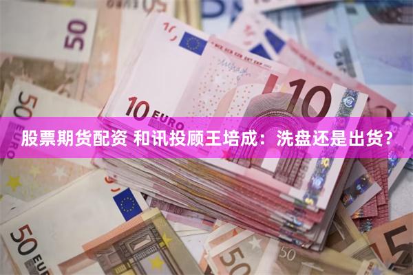 股票期货配资 和讯投顾王培成：洗盘还是出货？