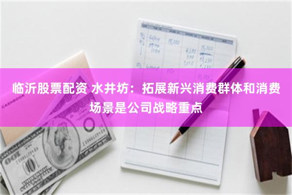 临沂股票配资 水井坊：拓展新兴消费群体和消费场景是公司战略重点