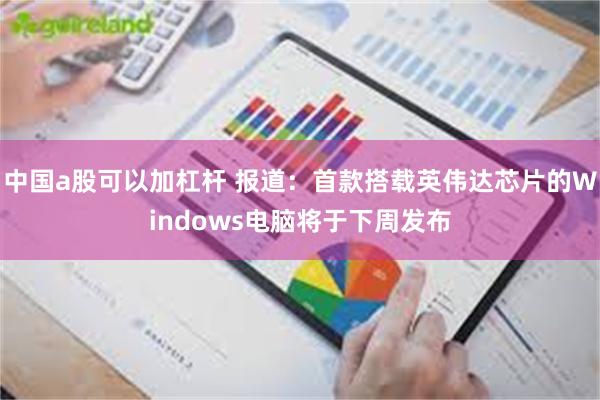 中国a股可以加杠杆 报道：首款搭载英伟达芯片的Windows电脑将于下周发布