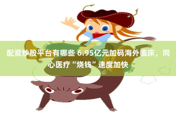 配资炒股平台有哪些 6.95亿元加码海外临床,同心医疗“烧钱”速度加快