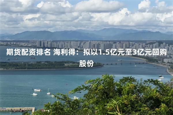 期货配资排名 海利得：拟以1.5亿元至3亿元回购股份