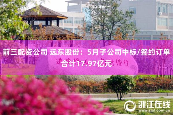 前三配资公司 远东股份：5月子公司中标/签约订单合计17.97亿元
