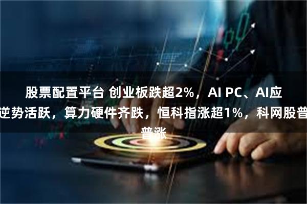股票配置平台 创业板跌超2%，AI PC、AI应用逆势活跃，算力硬件齐跌，恒科指涨超1%，科网股普涨