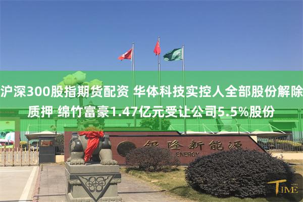 沪深300股指期货配资 华体科技实控人全部股份解除质押 绵竹富豪1.47亿元受让公司5.5%股份