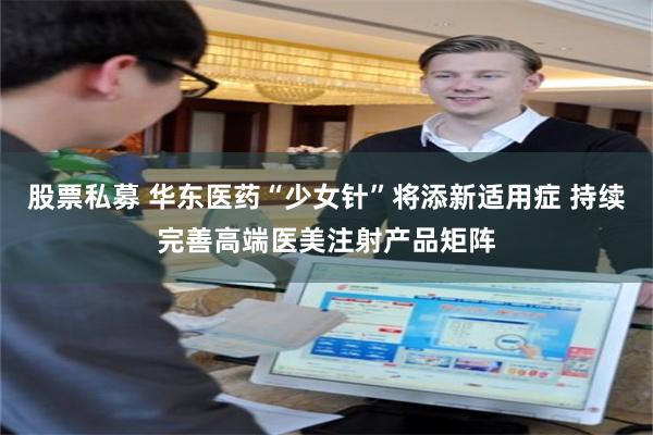 股票私募 华东医药“少女针”将添新适用症 持续完善高端医美注射产品矩阵