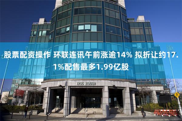 股票配资操作 环联连讯午前涨逾14% 拟折让约17.1%配售最多1.99亿股