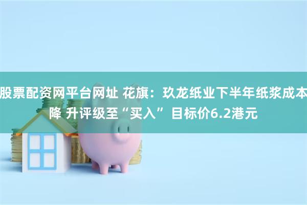 股票配资网平台网址 花旗：玖龙纸业下半年纸浆成本降 升评级至“买入” 目标价6.2港元