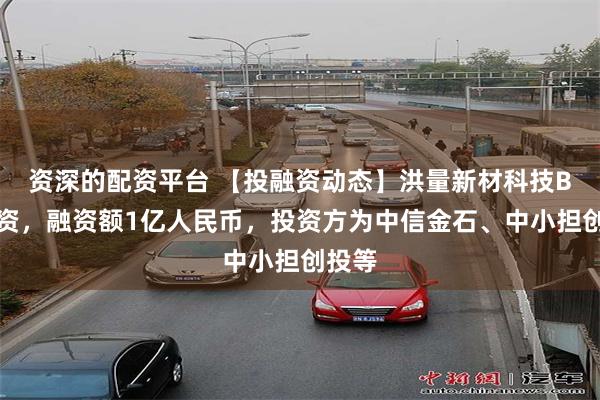 资深的配资平台 【投融资动态】洪量新材科技B轮融资，融资额1亿人民币，投资方为中信金石、中小担创投等