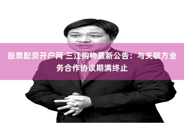 股票配资开户网 三江购物最新公告：与关联方业务合作协议期满终止