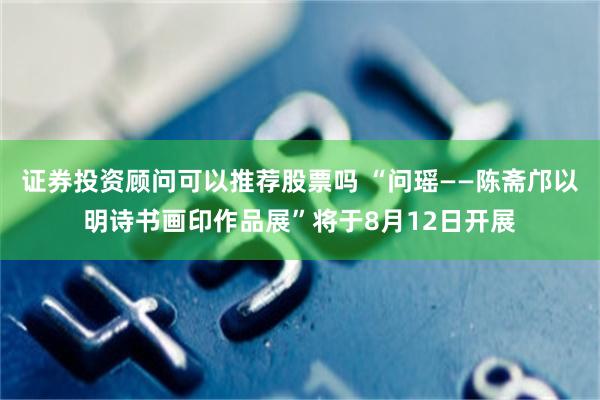 证券投资顾问可以推荐股票吗 “问瑶——陈斋邝以明诗书画印作品展”将于8月12日开展