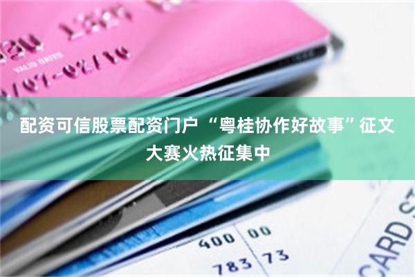 配资可信股票配资门户 “粤桂协作好故事”征文大赛火热征集中