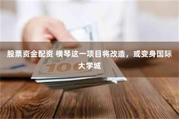 股票资金配资 横琴这一项目将改造,或变身国际大学城