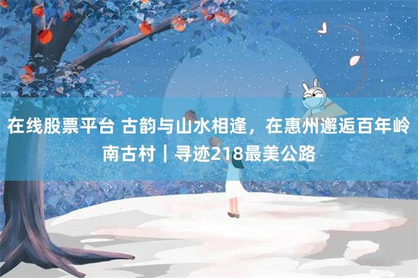 在线股票平台 古韵与山水相逢，在惠州邂逅百年岭南古村｜寻迹218最美公路