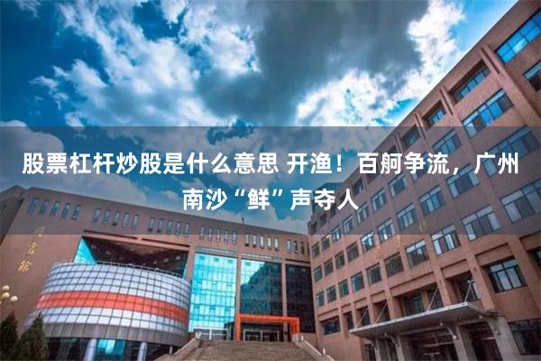 股票杠杆炒股是什么意思 开渔！百舸争流，广州南沙“鲜”声夺人