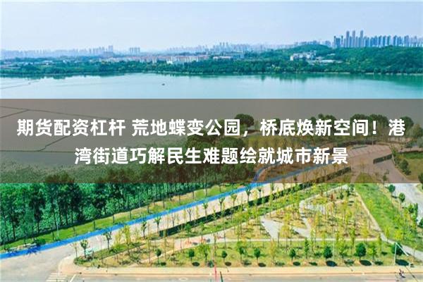期货配资杠杆 荒地蝶变公园，桥底焕新空间！港湾街道巧解民生难题绘就城市新景
