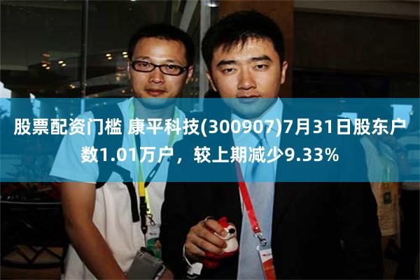 股票配资门槛 康平科技(300907)7月31日股东户数1.01万户，较上期减少9.33%