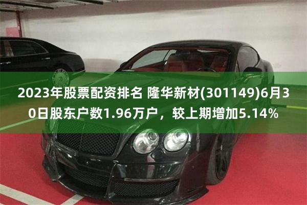 2023年股票配资排名 隆华新材(301149)6月30日股东户数1.96万户，较上期增加5.14%