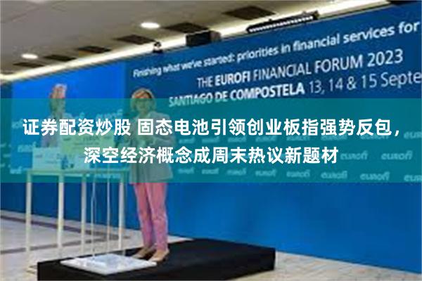 证券配资炒股 固态电池引领创业板指强势反包，深空经济概念成周末热议新题材