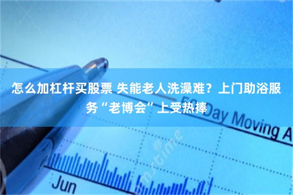 怎么加杠杆买股票 失能老人洗澡难？上门助浴服务“老博会”上受热捧