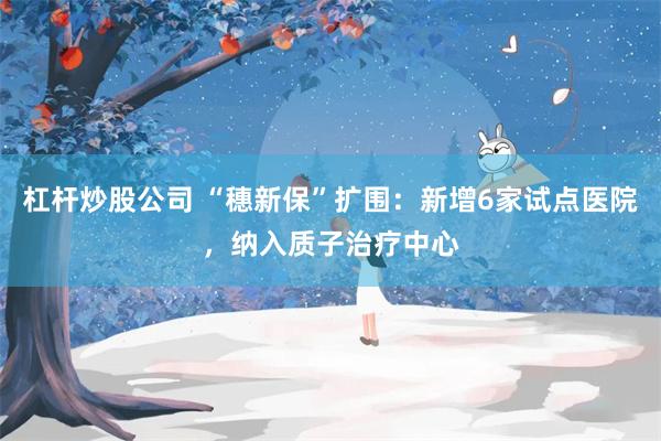 杠杆炒股公司 “穗新保”扩围:新增6家试点医院,纳入质子治疗中心