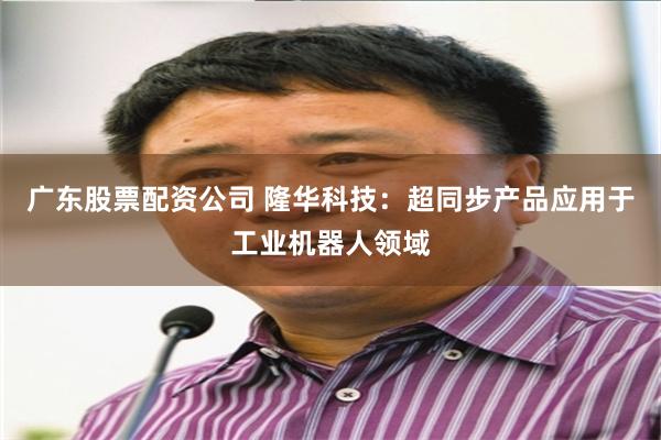 广东股票配资公司 隆华科技：超同步产品应用于工业机器人领域