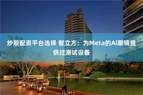 炒股配资平台选择 智立方：为Meta的Al眼镜提供过测试设备