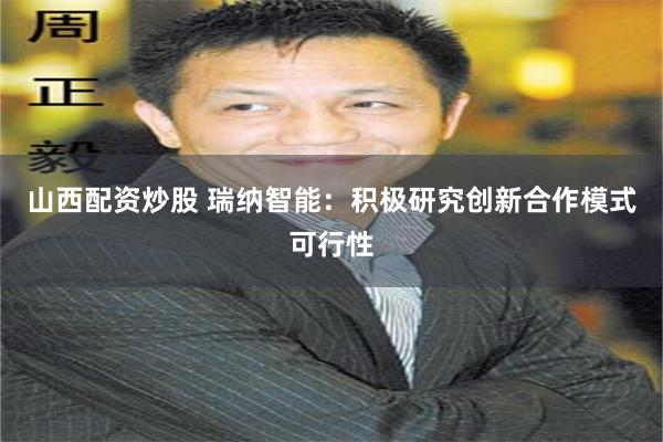 山西配资炒股 瑞纳智能：积极研究创新合作模式可行性