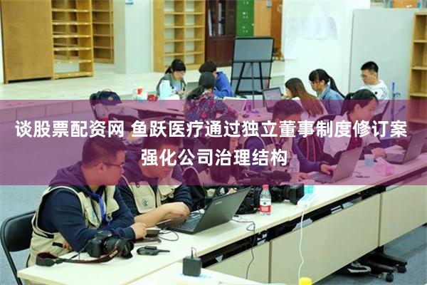 谈股票配资网 鱼跃医疗通过独立董事制度修订案 强化公司治理结构