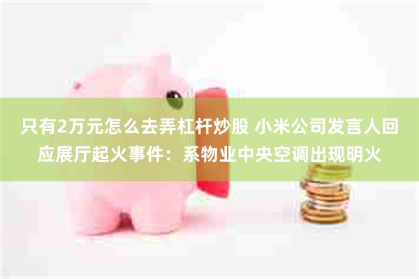 只有2万元怎么去弄杠杆炒股 小米公司发言人回应展厅起火事件：系物业中央空调出现明火
