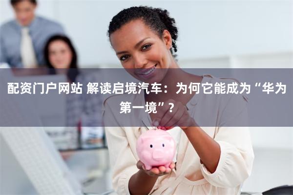 配资门户网站 解读启境汽车：为何它能成为“华为第一境”？