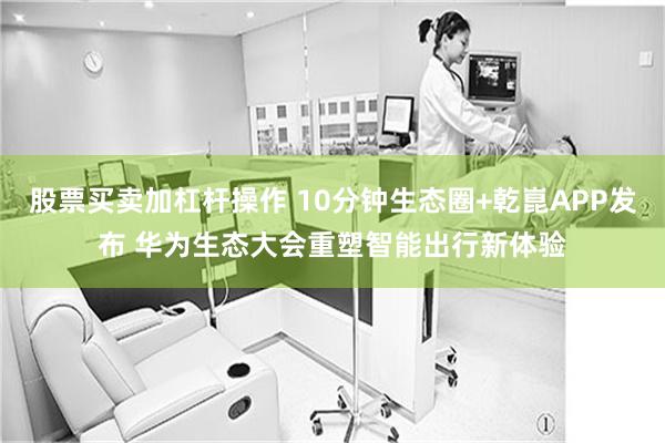 股票买卖加杠杆操作 10分钟生态圈+乾崑APP发布 华为生态大会重塑智能出行新体验