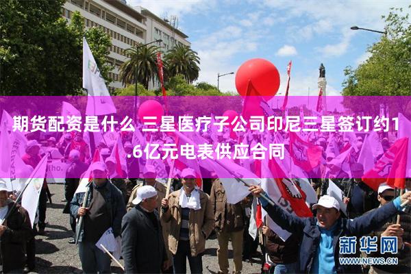 期货配资是什么 三星医疗子公司印尼三星签订约1.6亿元电表供应合同