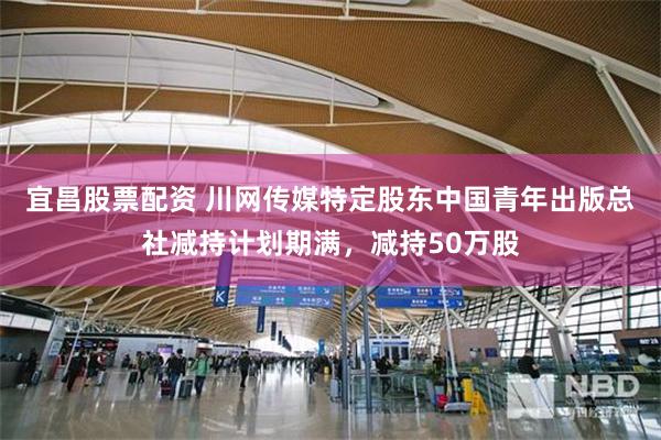 宜昌股票配资 川网传媒特定股东中国青年出版总社减持计划期满，减持50万股