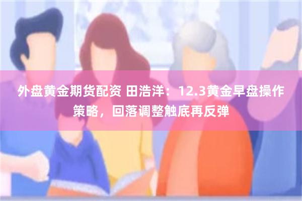 外盘黄金期货配资 田浩洋：12.3黄金早盘操作策略，回落调整触底再反弹