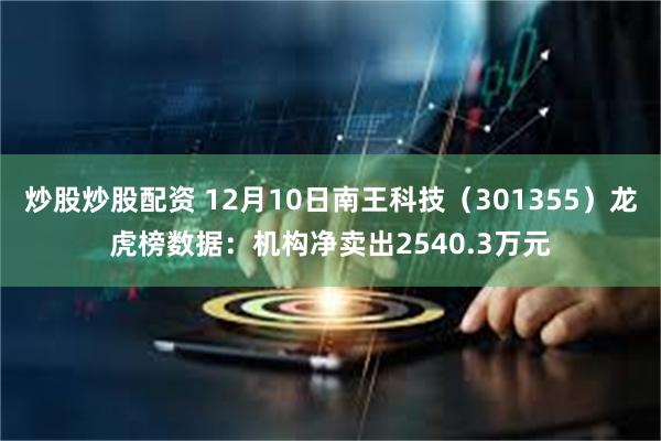 炒股炒股配资 12月10日南王科技（301355）龙虎榜数据：机构净卖出2540.3万元
