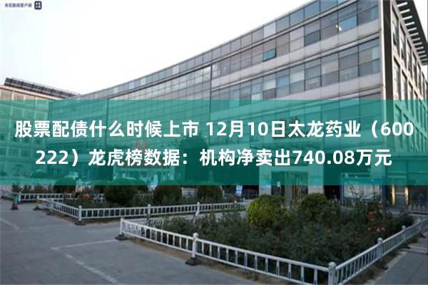 股票配债什么时候上市 12月10日太龙药业（600222）龙虎榜数据：机构净卖出740.08万元