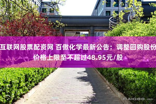 互联网股票配资网 百傲化学最新公告：调整回购股份价格上限至不超过48.95元/股