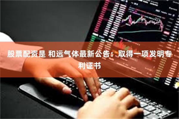 股票配资是 和远气体最新公告：取得一项发明专利证书