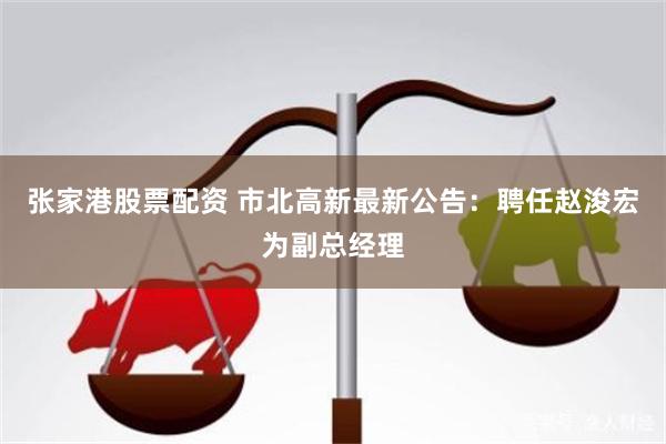 张家港股票配资 市北高新最新公告：聘任赵浚宏为副总经理