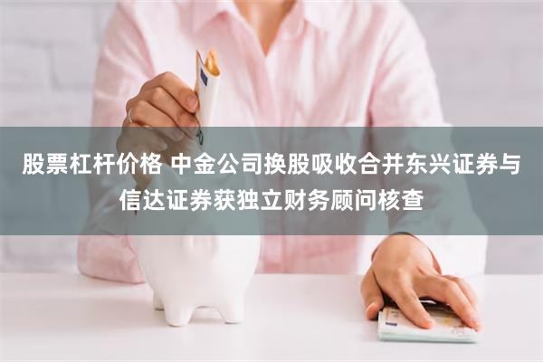 股票杠杆价格 中金公司换股吸收合并东兴证券与信达证券获独立财务顾问核查