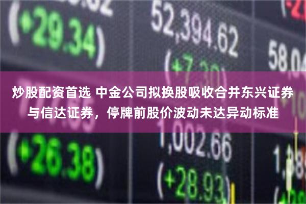 炒股配资首选 中金公司拟换股吸收合并东兴证券与信达证券，停牌前股价波动未达异动标准